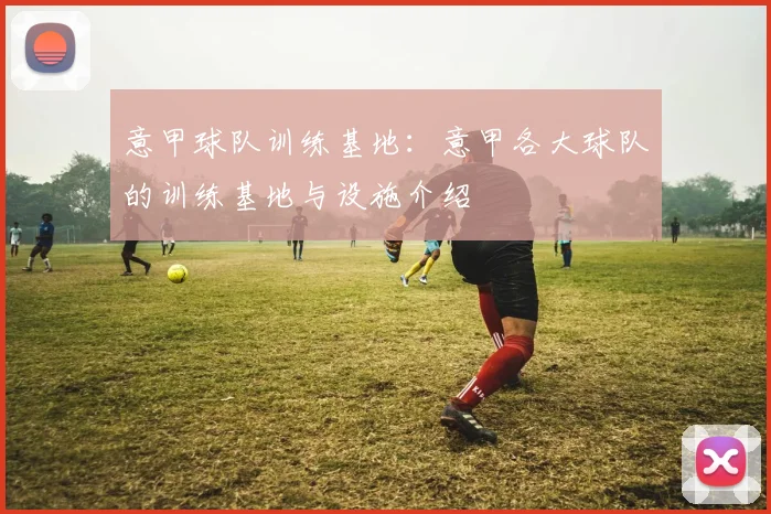 意甲球队训练基地：意甲各大球队的训练基地与设施介绍